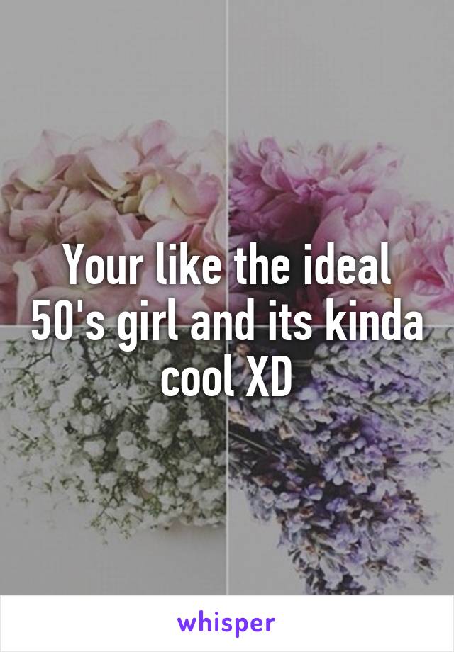 Your like the ideal 50's girl and its kinda cool XD