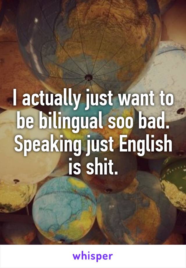 I actually just want to be bilingual soo bad. Speaking just English is shit.