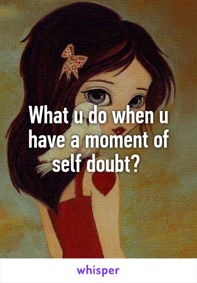 What u do when u have a moment of self doubt? 