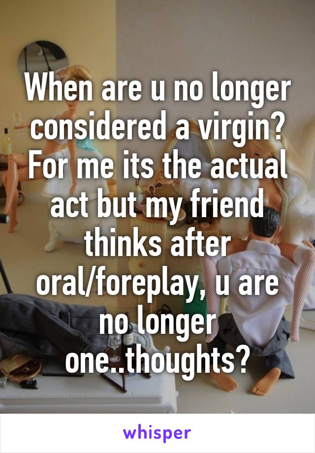 When are u no longer considered a virgin? For me its the actual act but my friend thinks after oral/foreplay, u are no longer one..thoughts?