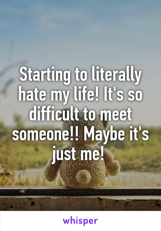 Starting to literally hate my life! It's so difficult to meet someone!! Maybe it's just me! 