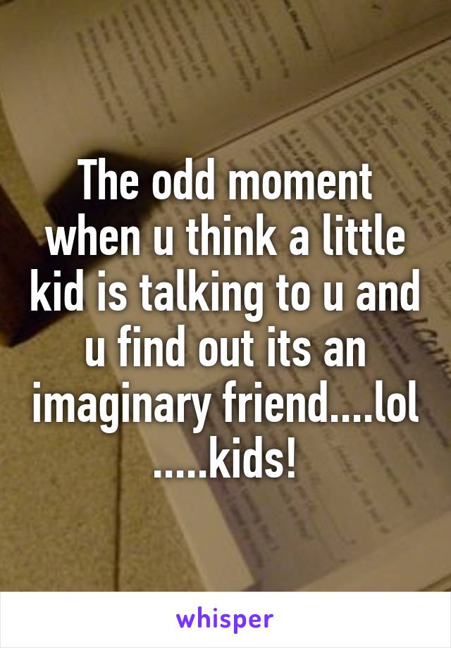 The odd moment when u think a little kid is talking to u and u find out its an imaginary friend....lol .....kids!