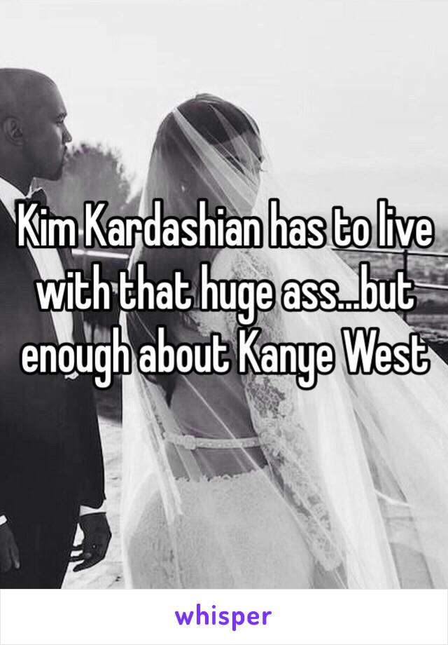 Kim Kardashian has to live with that huge ass...but enough about Kanye West