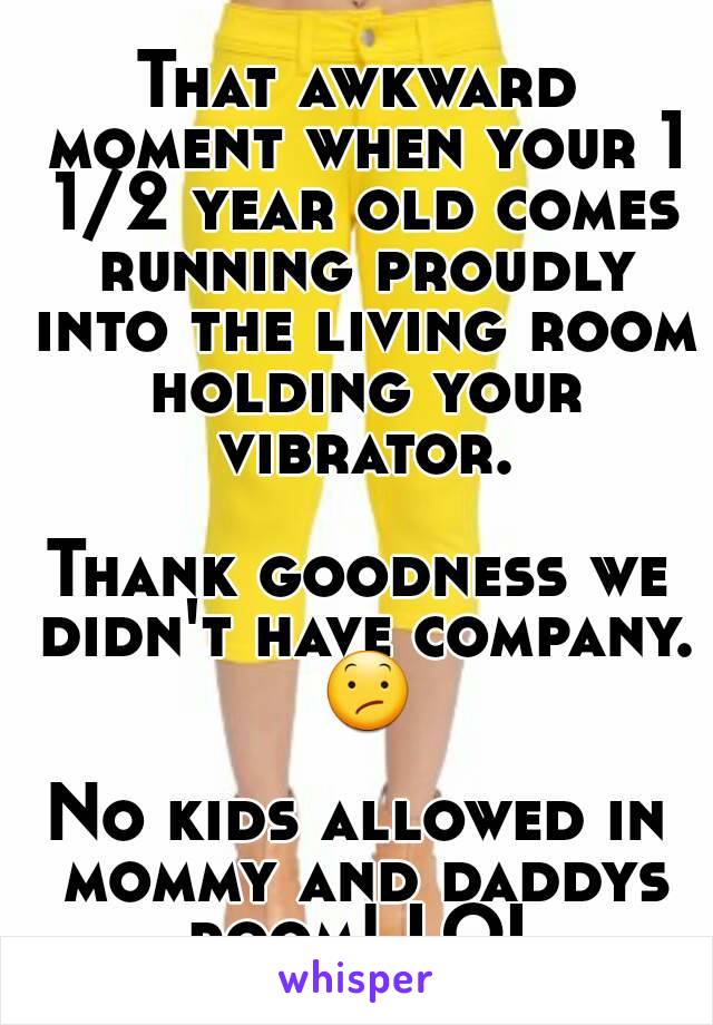 That awkward moment when your 1 1/2 year old comes running proudly into the living room holding your vibrator.

Thank goodness we didn't have company. 😕

No kids allowed in mommy and daddys room! LOL