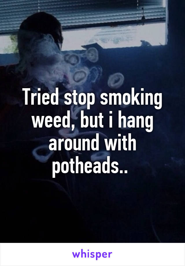 Tried stop smoking weed, but i hang around with potheads.. 