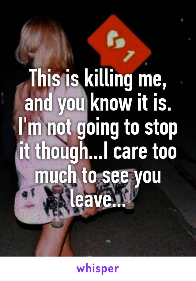 This is killing me, and you know it is. I'm not going to stop it though...I care too much to see you leave...