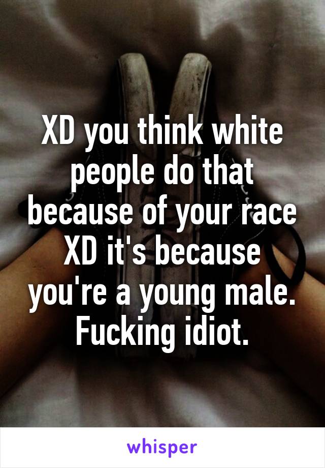 XD you think white people do that because of your race XD it's because you're a young male. Fucking idiot.