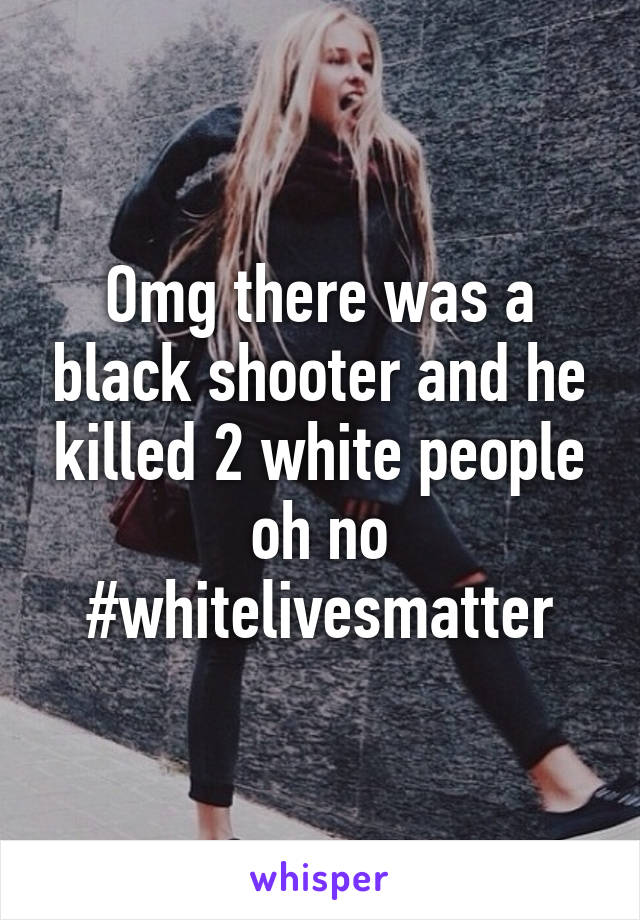 Omg there was a black shooter and he killed 2 white people oh no #whitelivesmatter