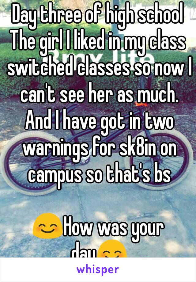 Day three of high school
The girl I liked in my class switched classes so now I can't see her as much. And I have got in two warnings for sk8in on campus so that's bs

😊How was your day😊