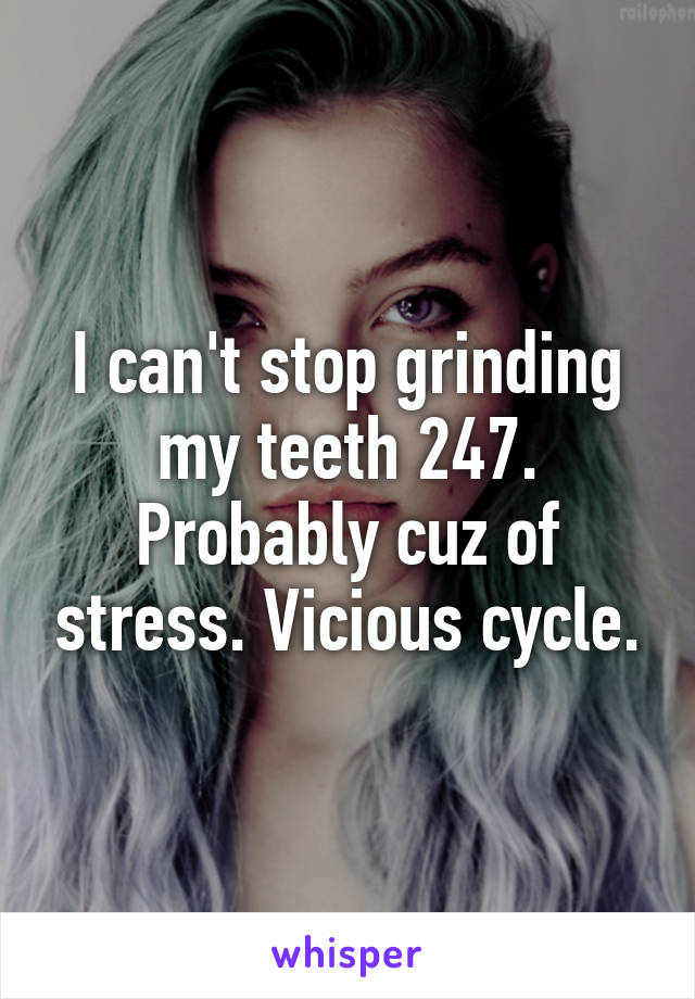 I can't stop grinding my teeth 247. Probably cuz of stress. Vicious cycle.