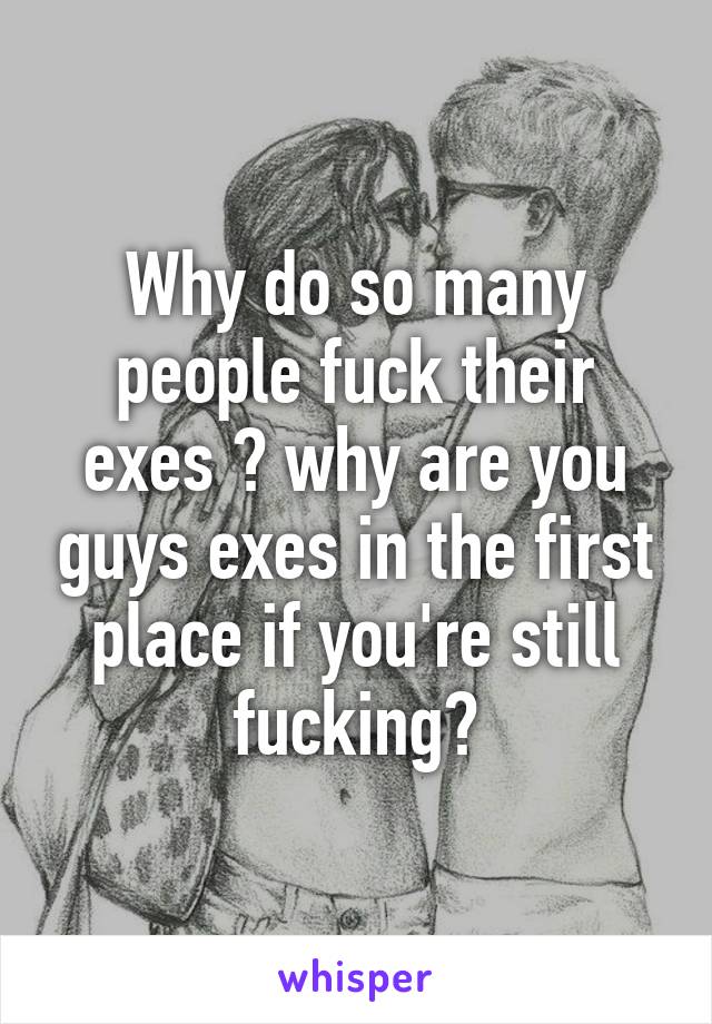 Why do so many people fuck their exes ? why are you guys exes in the first place if you're still fucking?