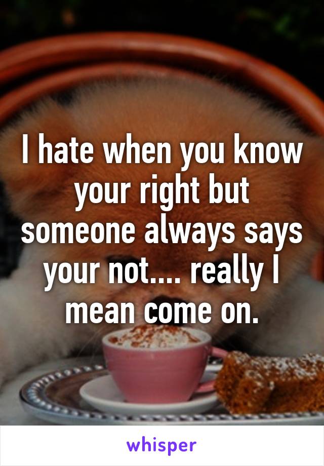 I hate when you know your right but someone always says your not.... really I mean come on.