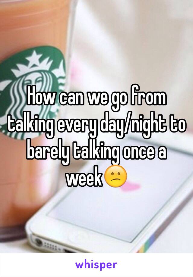 How can we go from talking every day/night to barely talking once a week😕