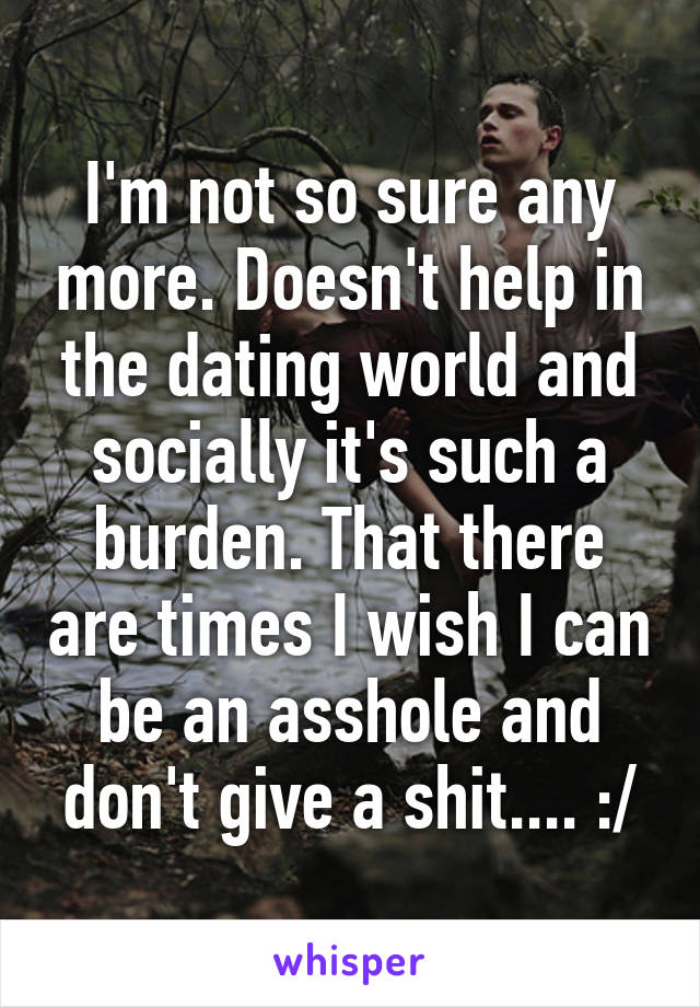 I'm not so sure any more. Doesn't help in the dating world and socially it's such a burden. That there are times I wish I can be an asshole and don't give a shit.... :/