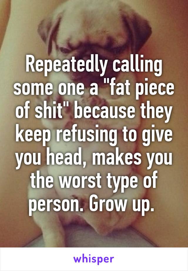 Repeatedly calling some one a "fat piece of shit" because they keep refusing to give you head, makes you the worst type of person. Grow up. 