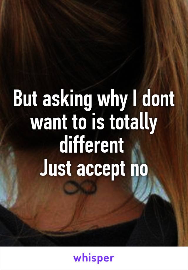 But asking why I dont want to is totally different 
Just accept no