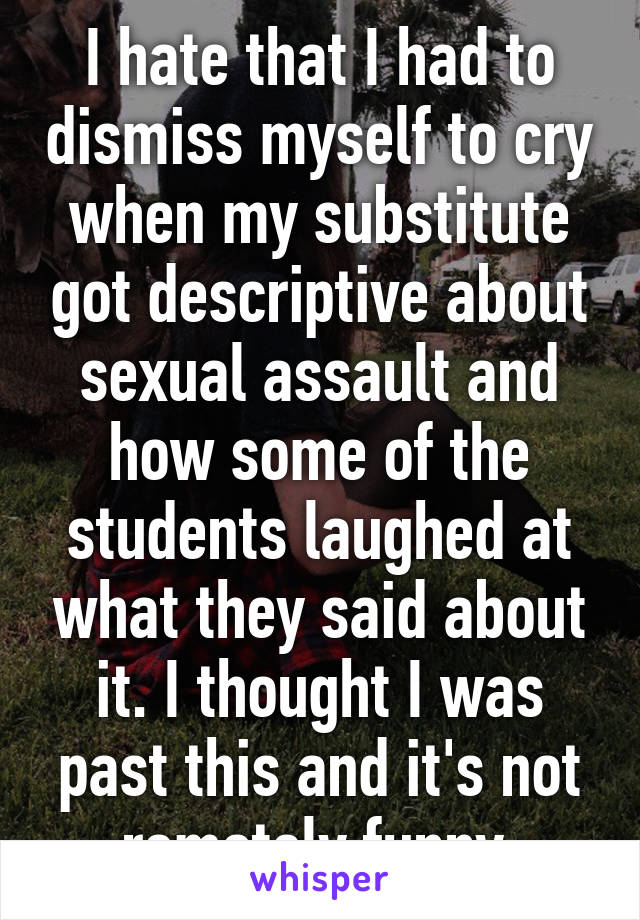 I hate that I had to dismiss myself to cry when my substitute got descriptive about sexual assault and how some of the students laughed at what they said about it. I thought I was past this and it's not remotely funny.