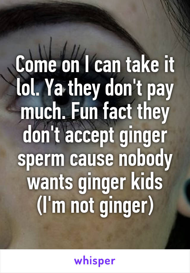 Come on I can take it lol. Ya they don't pay much. Fun fact they don't accept ginger sperm cause nobody wants ginger kids (I'm not ginger)