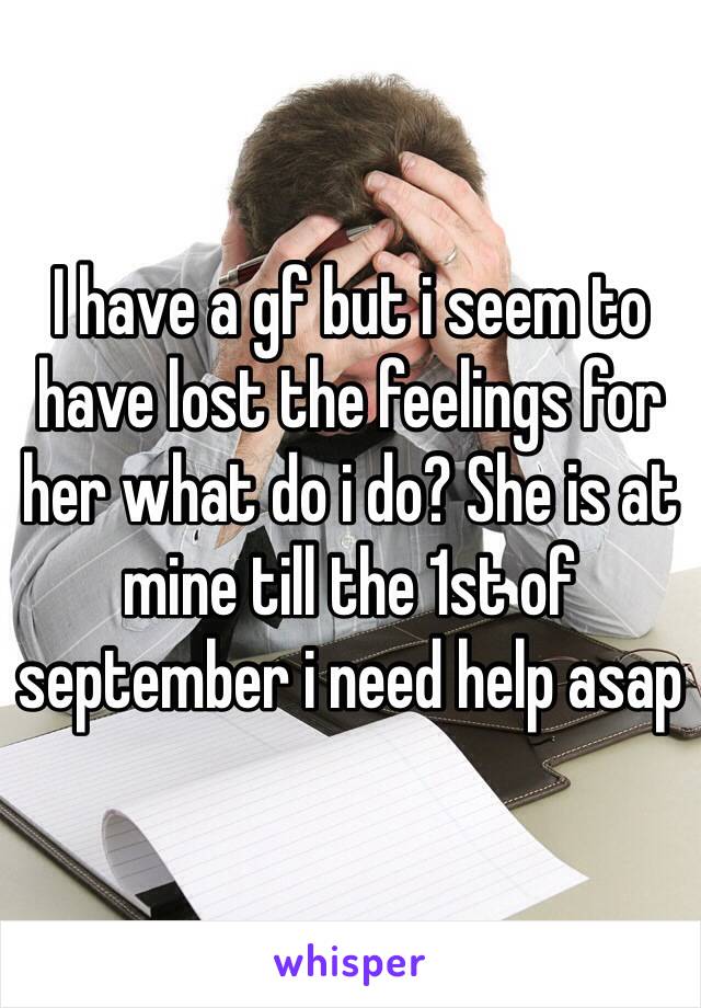 I have a gf but i seem to have lost the feelings for her what do i do? She is at mine till the 1st of september i need help asap 