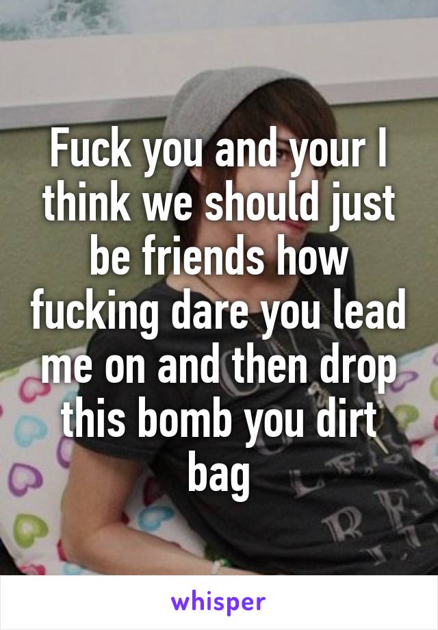 Fuck you and your I think we should just be friends how fucking dare you lead me on and then drop this bomb you dirt bag