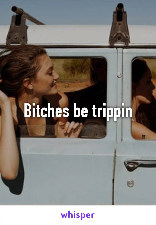 Bitches be trippin