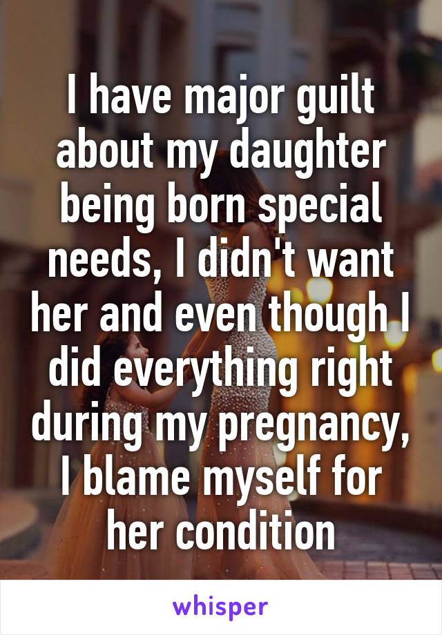 I have major guilt about my daughter being born special needs, I didn't want her and even though I did everything right during my pregnancy, I blame myself for her condition