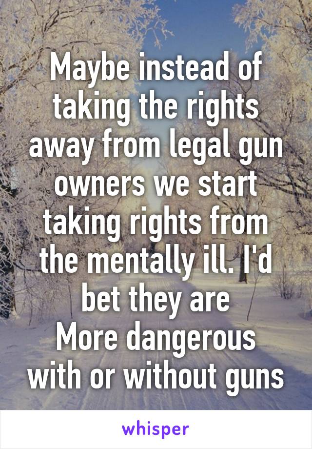 Maybe instead of taking the rights away from legal gun owners we start taking rights from the mentally ill. I'd bet they are
More dangerous with or without guns