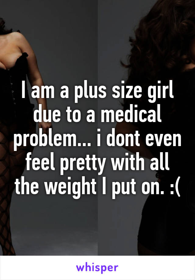 I am a plus size girl due to a medical problem... i dont even feel pretty with all the weight I put on. :(