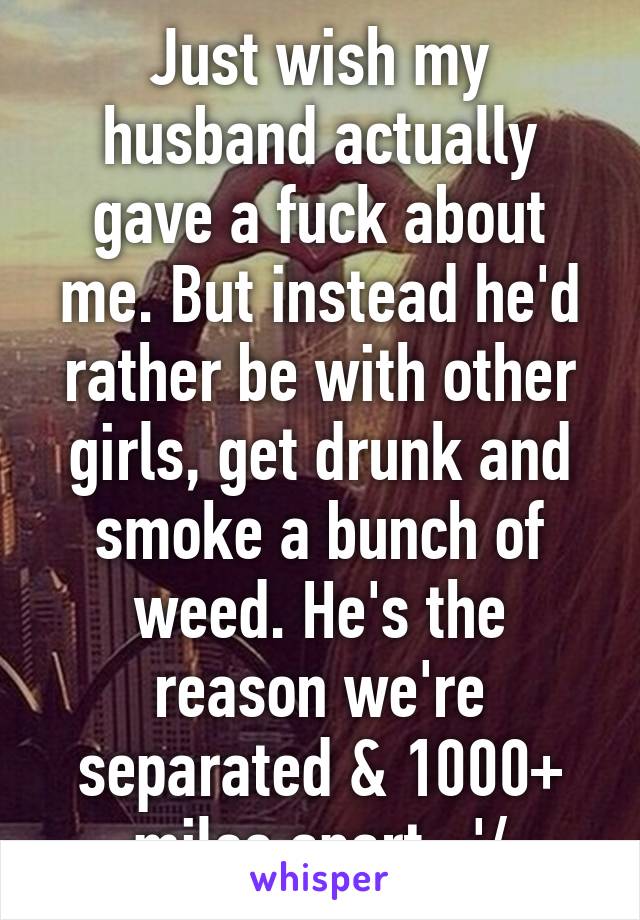 Just wish my husband actually gave a fuck about me. But instead he'd rather be with other girls, get drunk and smoke a bunch of weed. He's the reason we're separated & 1000+ miles apart. :'/