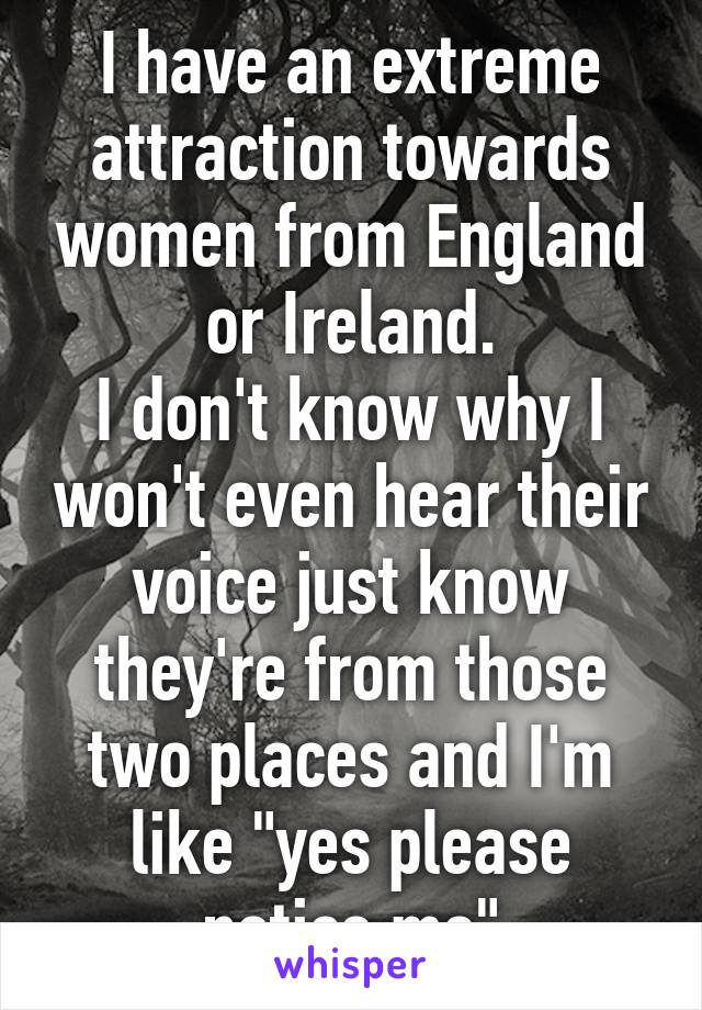 I have an extreme attraction towards women from England or Ireland.
I don't know why I won't even hear their voice just know they're from those two places and I'm like "yes please notice me"