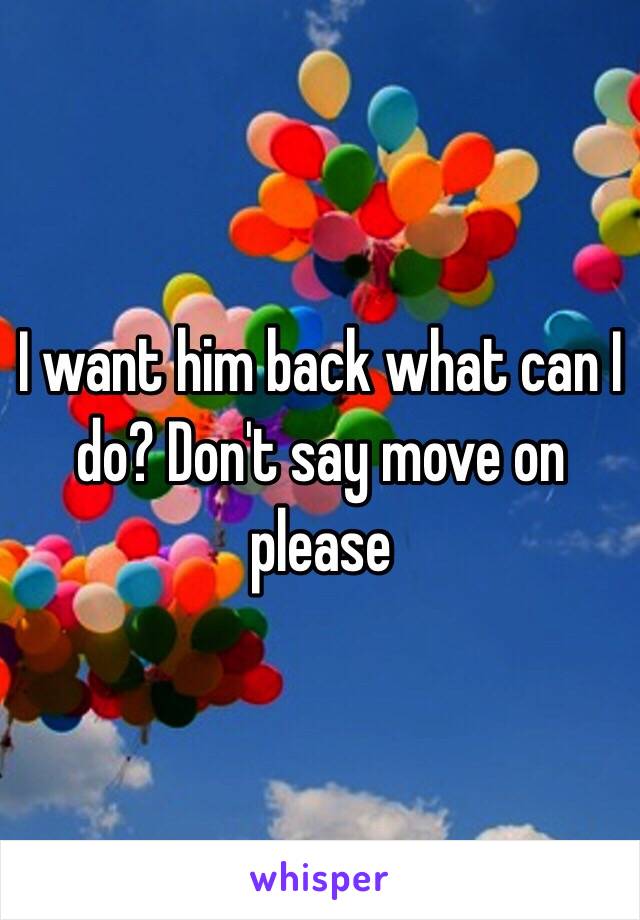 I want him back what can I do? Don't say move on please