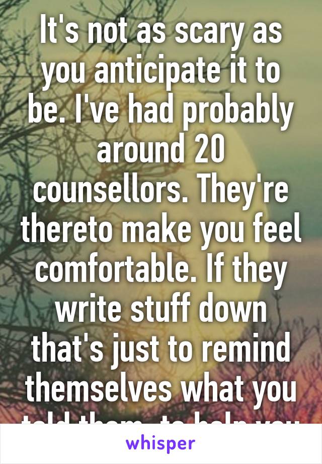 It's not as scary as you anticipate it to be. I've had probably around 20 counsellors. They're thereto make you feel comfortable. If they write stuff down that's just to remind themselves what you told them, to help you