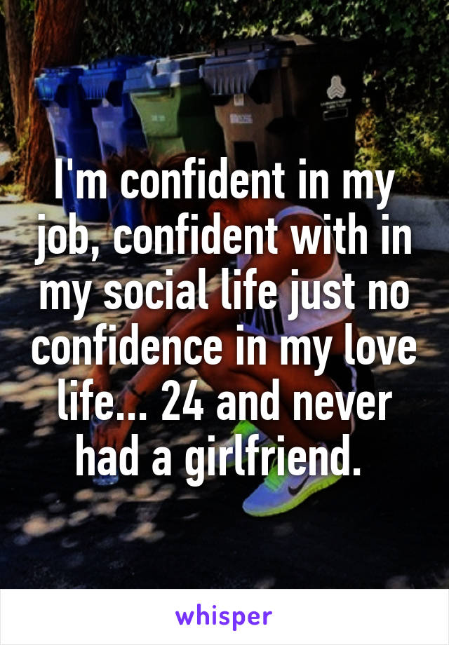 I'm confident in my job, confident with in my social life just no confidence in my love life... 24 and never had a girlfriend. 