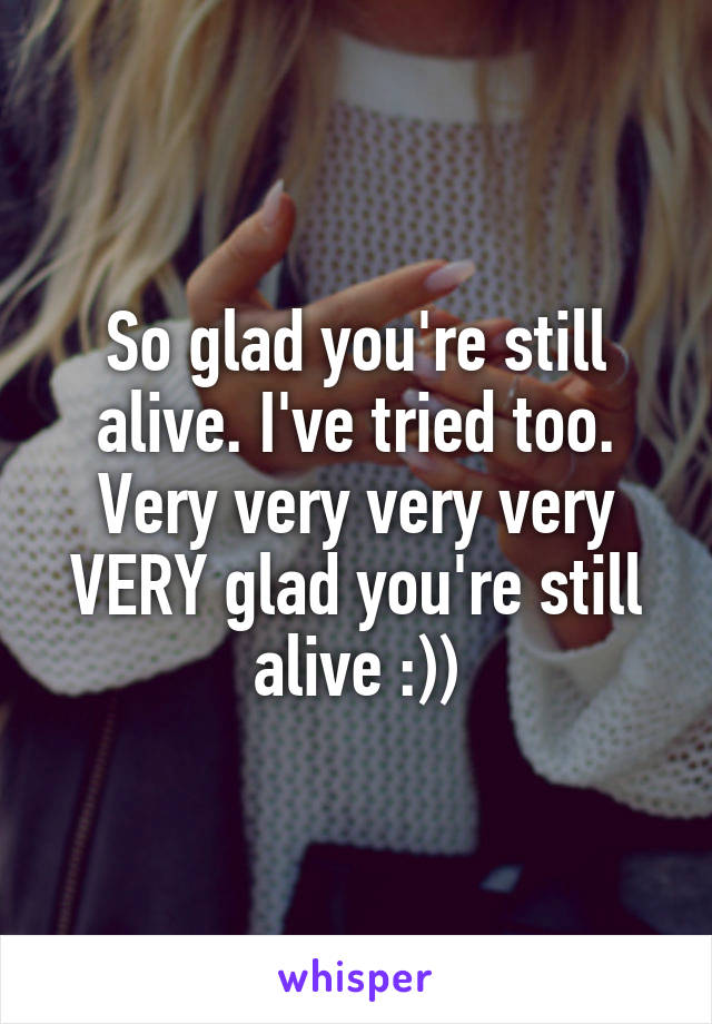 So glad you're still alive. I've tried too. Very very very very VERY glad you're still alive :))