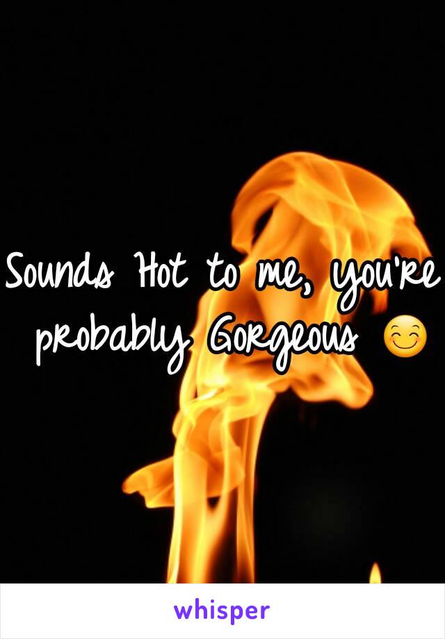 Sounds Hot to me, you're probably Gorgeous 😊