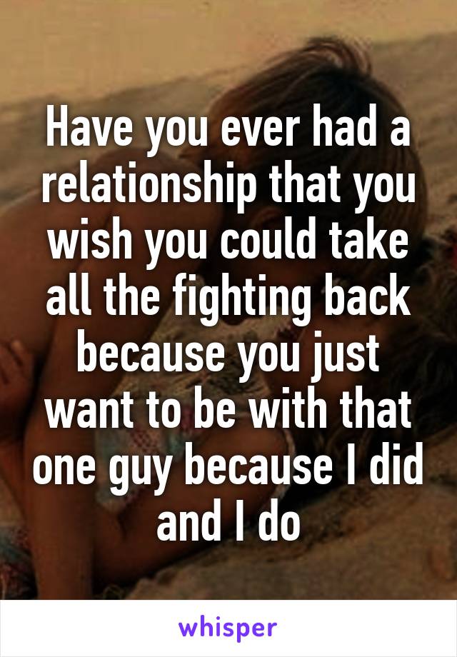 Have you ever had a relationship that you wish you could take all the fighting back because you just want to be with that one guy because I did and I do