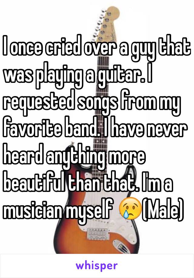 I once cried over a guy that
 was playing a guitar. I
 requested songs from my
 favorite band. I have never
 heard anything more
 beautiful than that. I'm a
 musician myself 😢(Male)