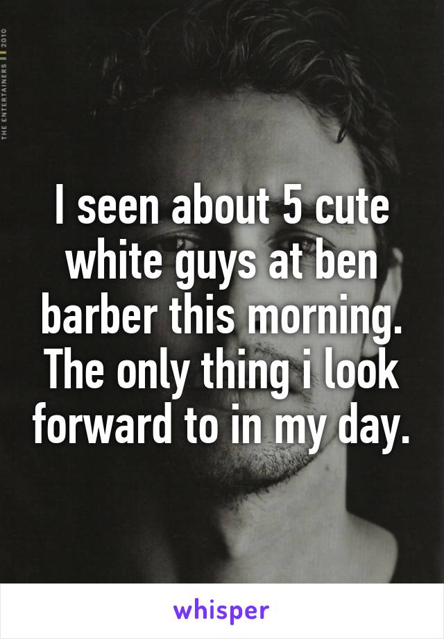 I seen about 5 cute white guys at ben barber this morning.
The only thing i look forward to in my day.