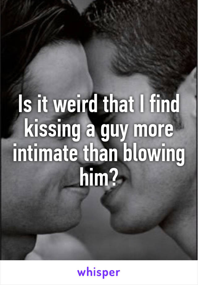 Is it weird that I find kissing a guy more intimate than blowing him?