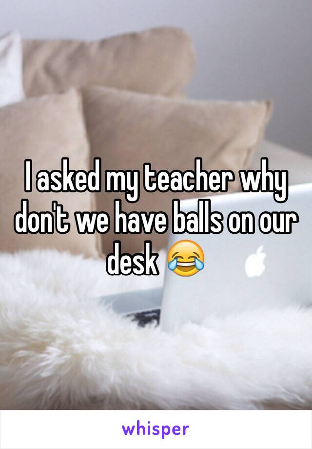 I asked my teacher why don't we have balls on our desk 😂