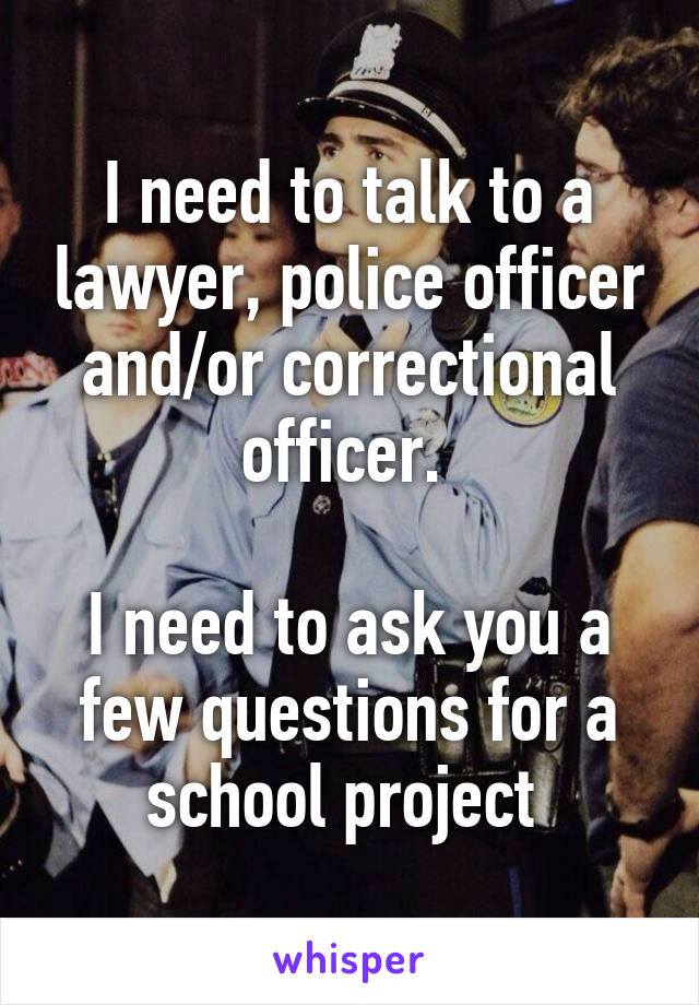 I need to talk to a lawyer, police officer and/or correctional officer. 

I need to ask you a few questions for a school project 