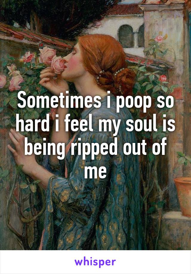 Sometimes i poop so hard i feel my soul is being ripped out of me