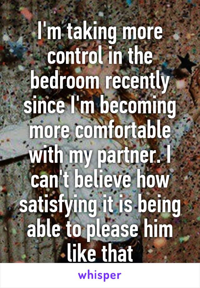 I'm taking more control in the bedroom recently since I'm becoming more comfortable with my partner. I can't believe how satisfying it is being able to please him like that