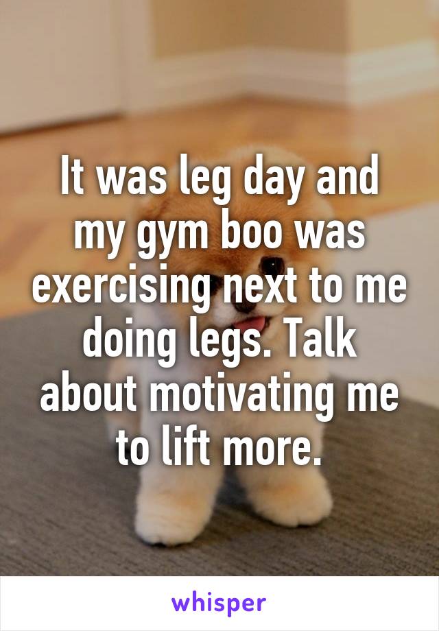 It was leg day and my gym boo was exercising next to me doing legs. Talk about motivating me to lift more.