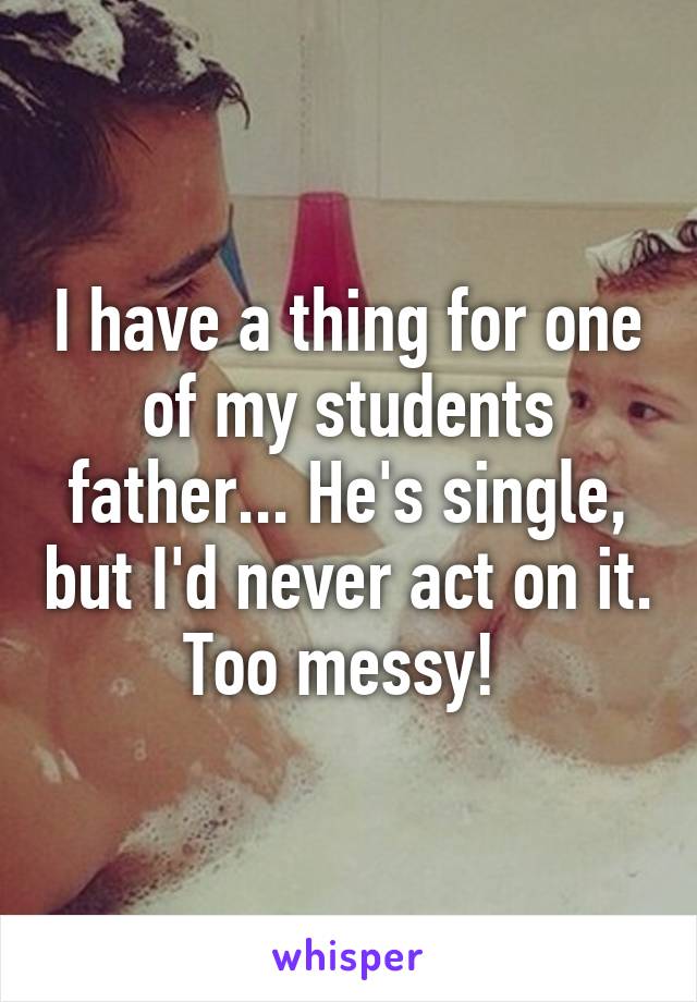 I have a thing for one of my students father... He's single, but I'd never act on it. Too messy! 