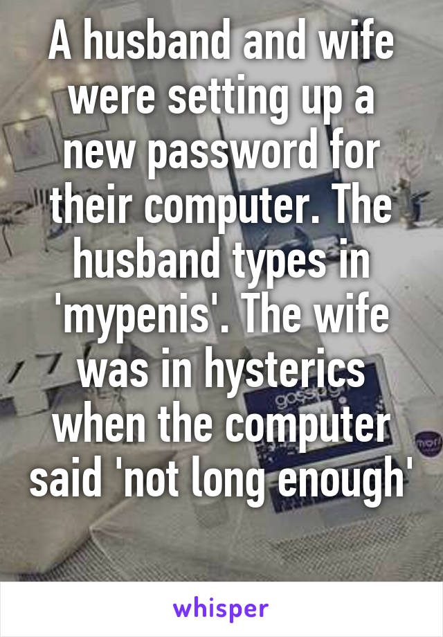 A husband and wife were setting up a new password for their computer. The husband types in 'mypenis'. The wife was in hysterics when the computer said 'not long enough' 
