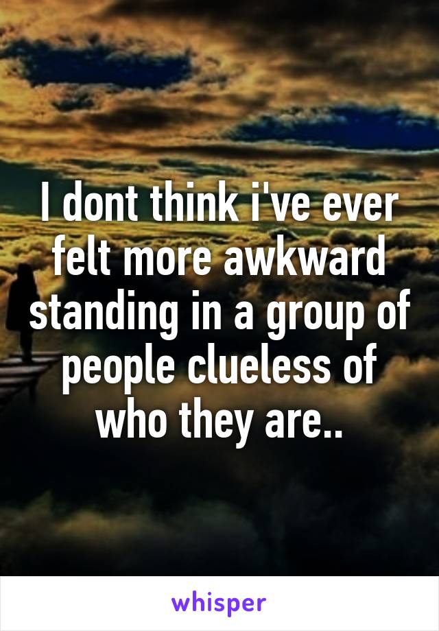 I dont think i've ever felt more awkward standing in a group of people clueless of who they are..