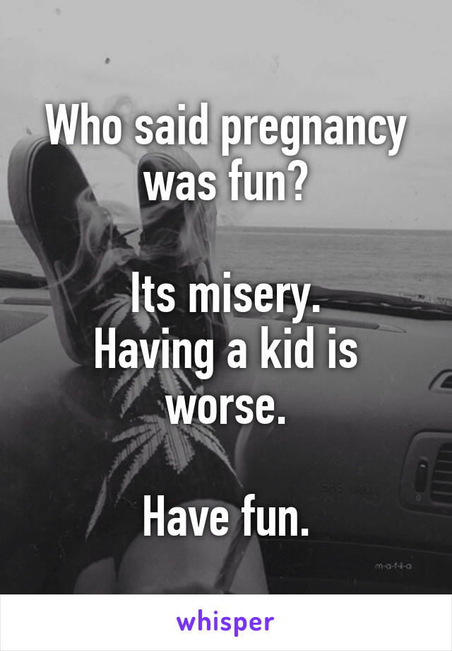 Who said pregnancy was fun?

Its misery.
Having a kid is worse.

Have fun.