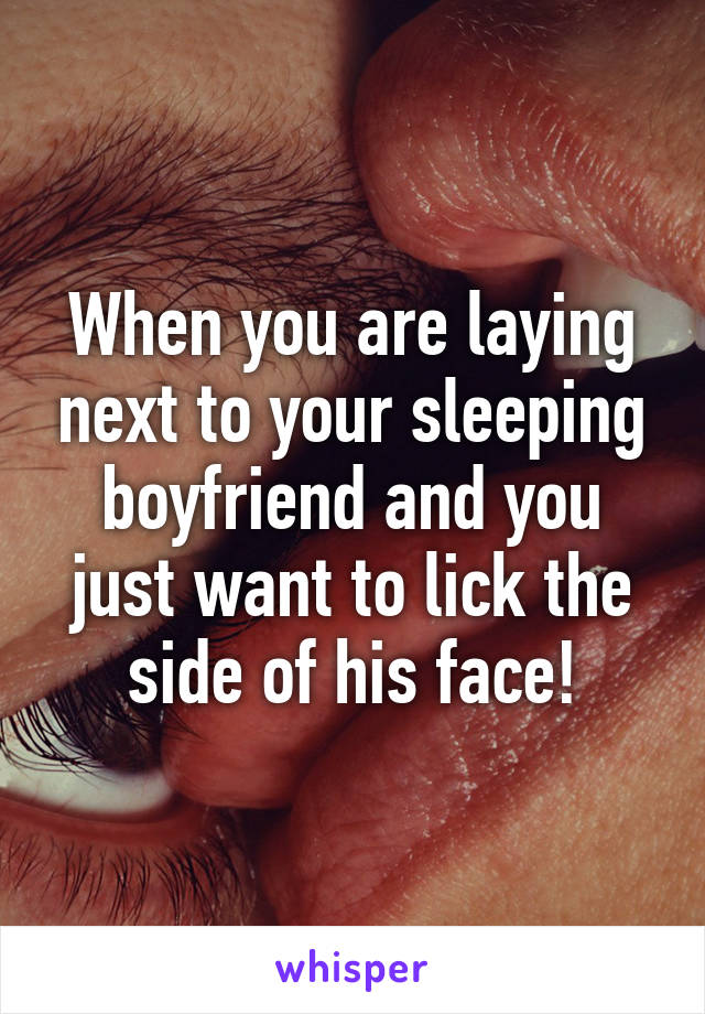 When you are laying next to your sleeping boyfriend and you just want to lick the side of his face!