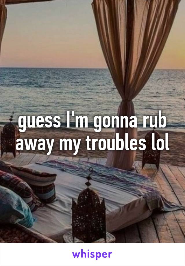 guess I'm gonna rub away my troubles lol